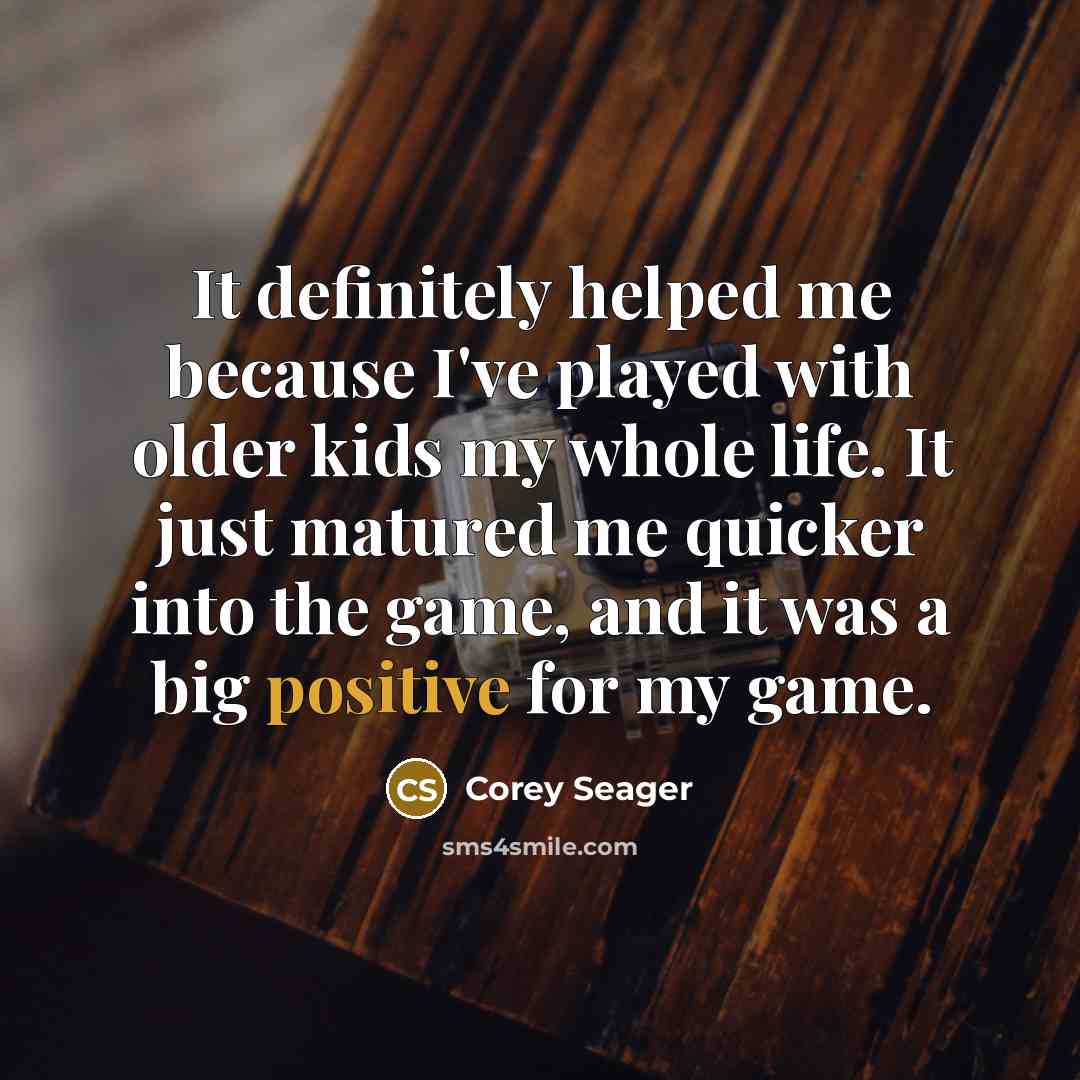 “It definitely helped me because I've played with older kids my whole life. It just matured me quicker into the game, and it was a big positive for my game.” quote by Corey Seager