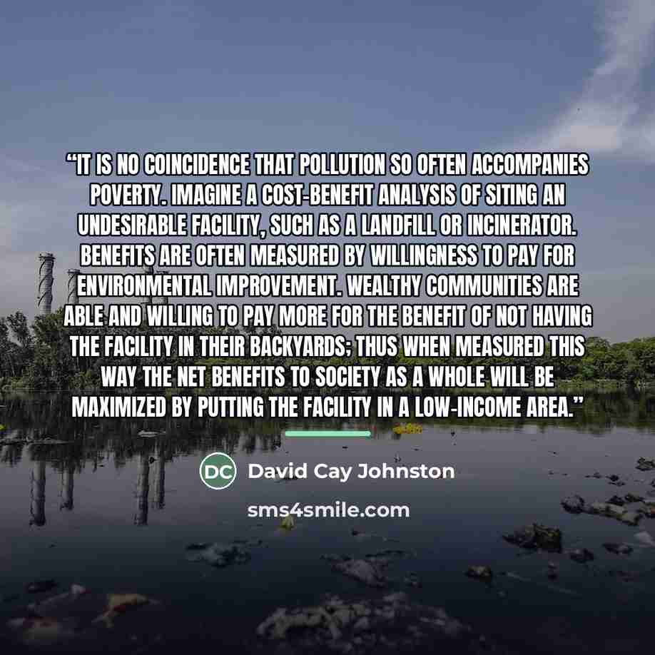 “It is no coincidence that pollution so often accompanies poverty. Imagine a cost-benefit analysis of siting an undesirable facility, such as a landfill or incinerator. Benefits are often measured by willingness to pay for environmental improvement. Wealthy communities are able and willing to pay…” quote by David Cay Johnston