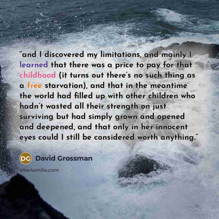 “and I discovered my limitations, and mainly I learned that there was a price to pay for that childhood (it turns out there’s no such thing as a free starvation), and that in the meantime the world had filled up with other children who hadn’t wasted all their strength on just surviving but had…” quote by David Grossman