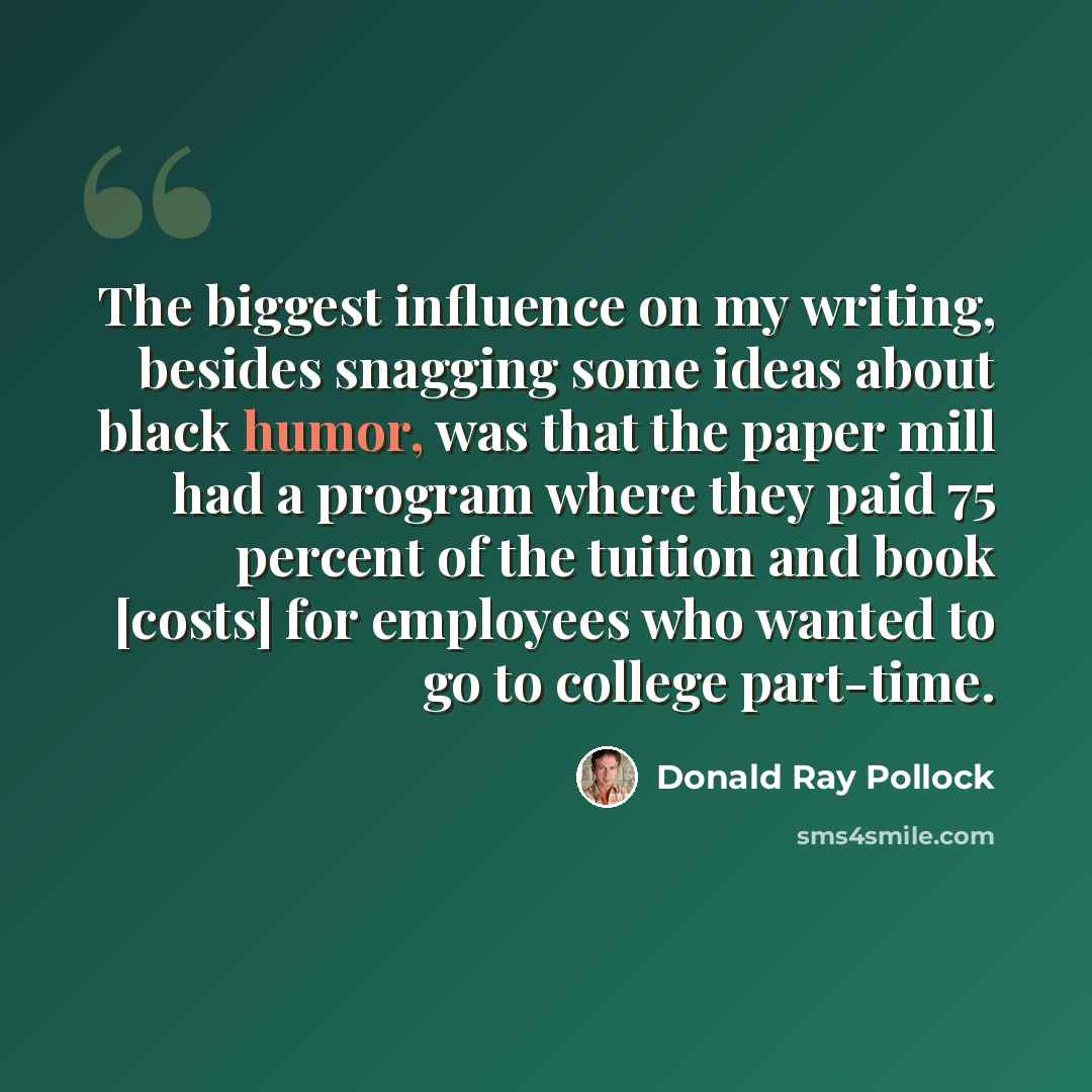 “The biggest influence on my writing, besides snagging some ideas about black humor, was that the paper mill had a program where they paid 75 percent of the tuition and book [costs] for employees who wanted to go to college part-time.” quote by Donald Ray Pollock