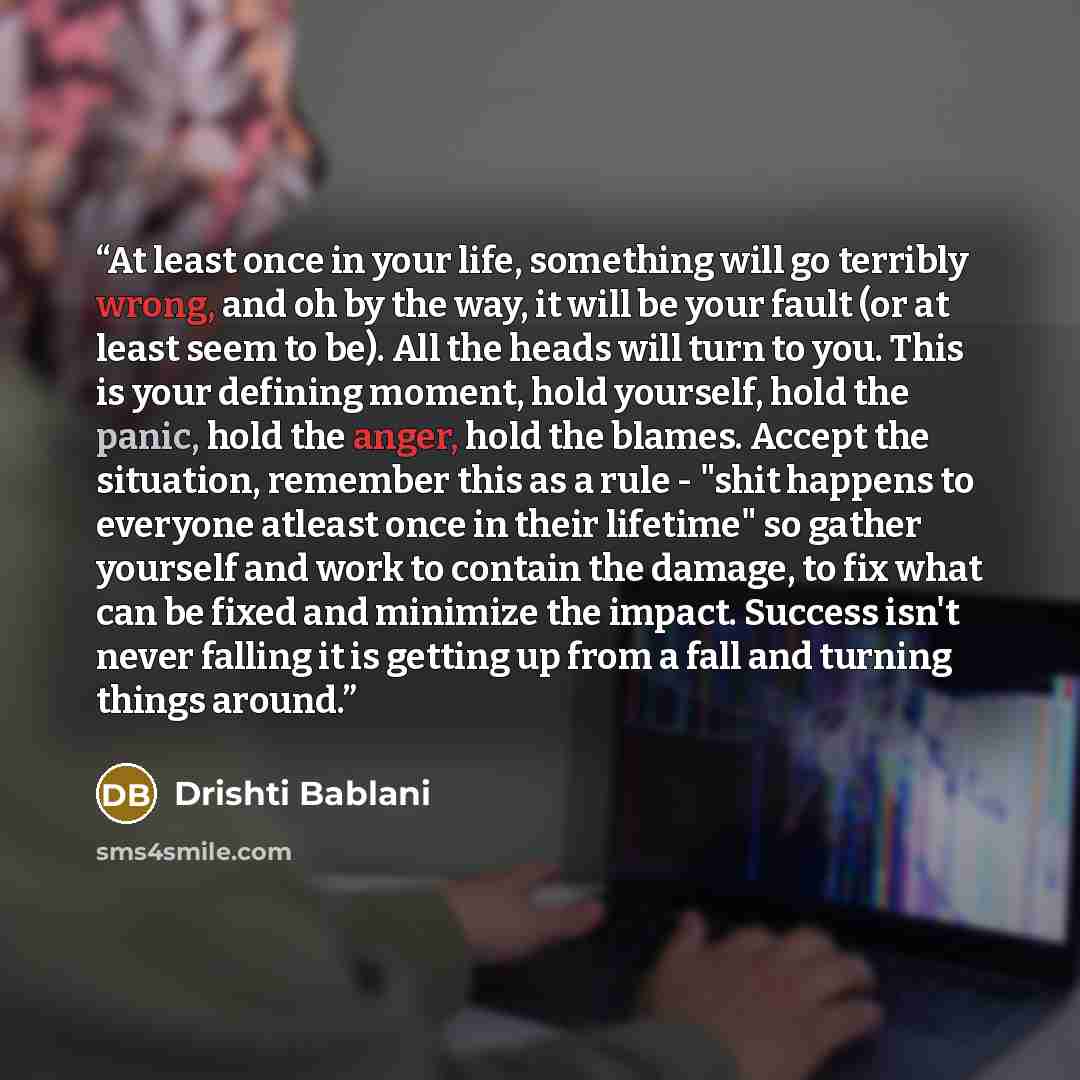 “At least once in your life, something will go terribly wrong, and oh by the way, it will be your fault (or at least seem to be). All the heads will turn to you. This is your defining moment, hold yourself, hold the panic, hold the anger, hold the blames. Accept the situation, remember this as a…” quote by Drishti Bablani