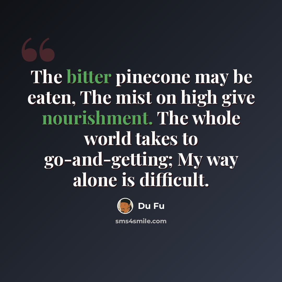 “The bitter pinecone may be eaten, The mist on high give nourishment. The whole world takes to go-and-getting; My way alone is difficult.” quote by Du Fu