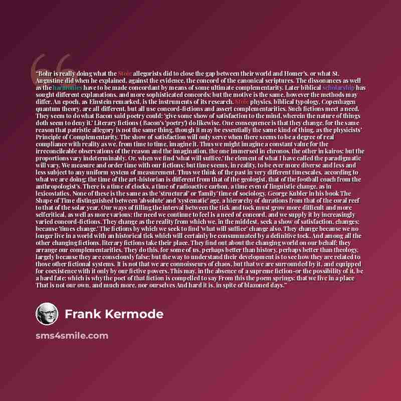 “Bohr is really doing what the Stoic allegorists did to close the gap between their world and Homer's, or what St. Augustine did when he explained, against the evidence, the concord of the canonical scriptures. The dissonances as well as the harmonies have to be made concordant by means of some…” quote by Frank Kermode