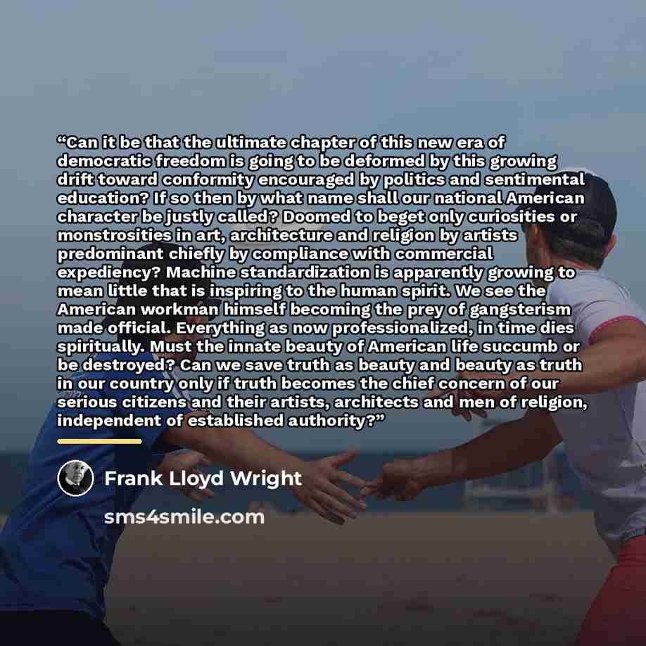 “Can it be that the ultimate chapter of this new era of democratic freedom is going to be deformed by this growing drift toward conformity encouraged by politics and sentimental education? If so then by what name shall our national American character be justly called? Doomed to beget only…” quote by Frank Lloyd Wright