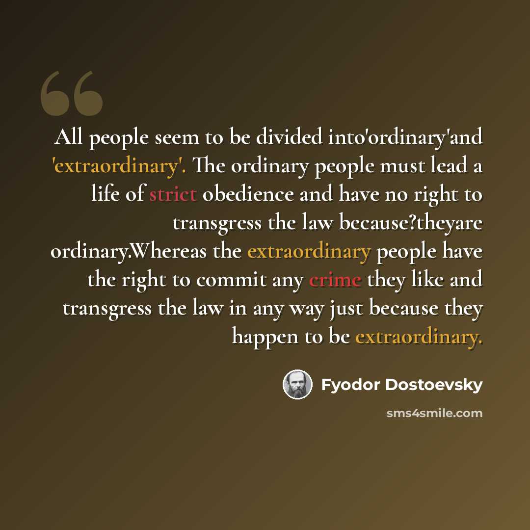 “All people seem to be divided into'ordinary'and 'extraordinary'. The ordinary people must lead a life of strict obedience and have no right to transgress the law because?theyare ordinary.Whereas the extraordinary people have the right to commit any crime they like and transgress the law in any way…” quote by Fyodor Dostoevsky