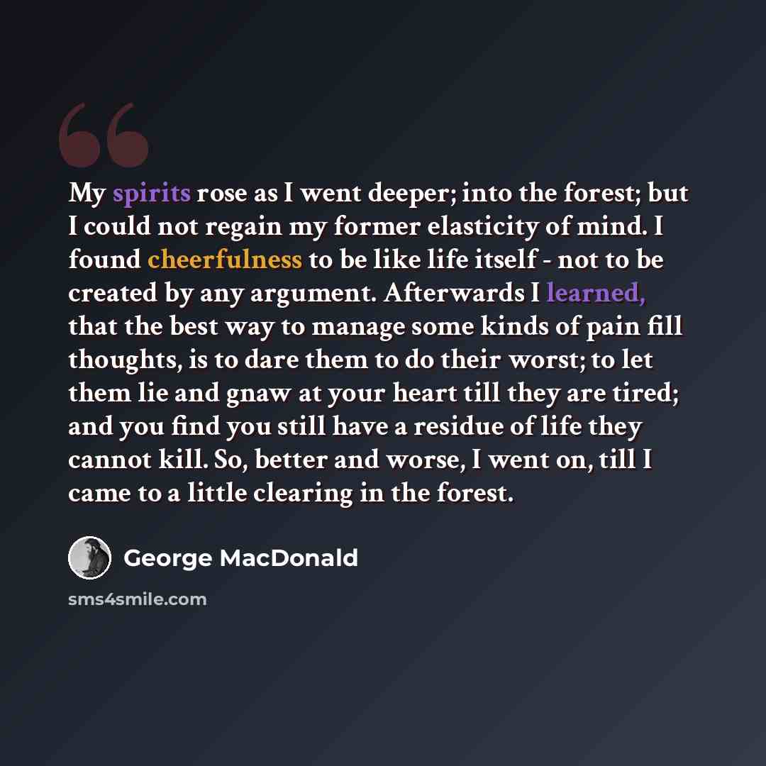 “My spirits rose as I went deeper; into the forest; but I could not regain my former elasticity of mind. I found cheerfulness to be like life itself - not to be created by any argument. Afterwards I learned, that the best way to manage some kinds of pain fill thoughts, is to dare them to do their…” quote by George MacDonald