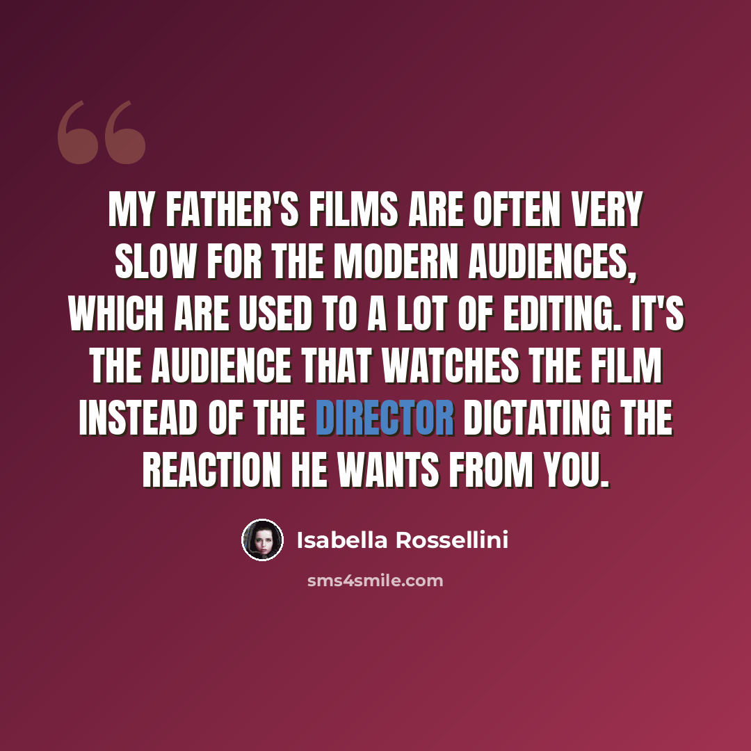 “My father's films are often very slow for the modern audiences, which are used to a lot of editing. It's the audience that watches the film instead of the director dictating the reaction he wants from you.” quote by Isabella Rossellini