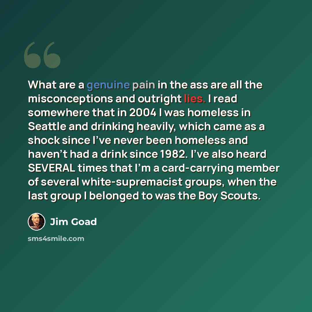 “What are a genuine pain in the ass are all the misconceptions and outright lies. I read somewhere that in 2004 I was homeless in Seattle and drinking heavily, which came as a shock since I've never been homeless and haven't had a drink since 1982. I've also heard SEVERAL times that I'm a…” quote by Jim Goad