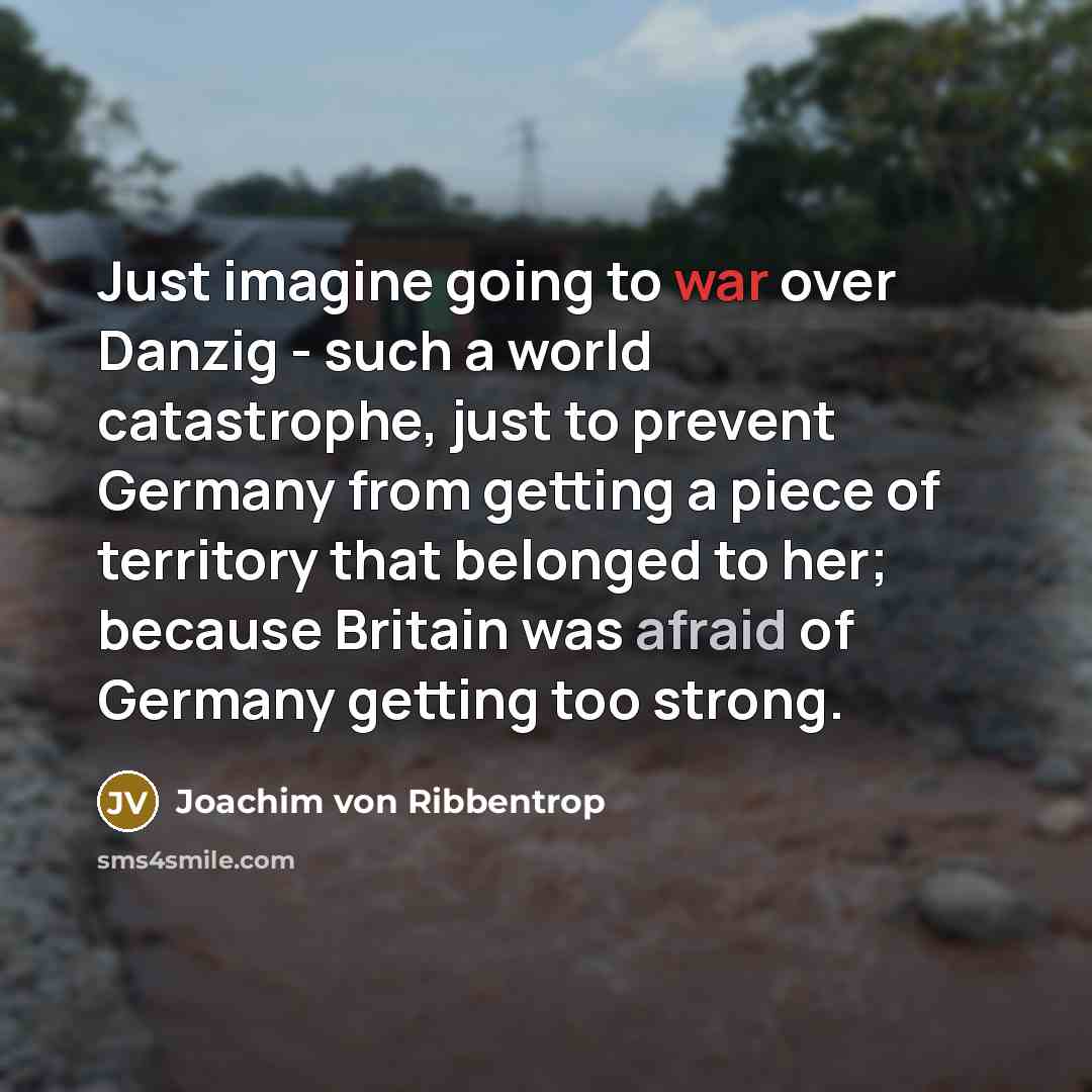 “Just imagine going to war over Danzig - such a world catastrophe, just to prevent Germany from getting a piece of territory that belonged to her; because Britain was afraid of Germany getting too strong.” quote by Joachim von Ribbentrop