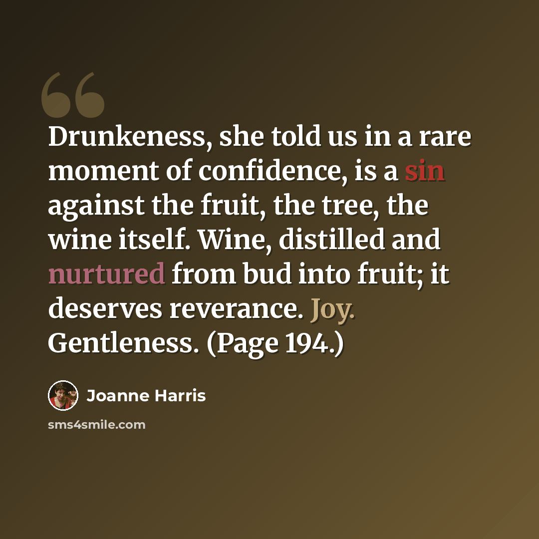 “Drunkeness, she told us in a rare moment of confidence, is a sin against the fruit, the tree, the wine itself. Wine, distilled and nurtured from bud into fruit; it deserves reverance. Joy. Gentleness. (Page 194.)” quote by Joanne Harris