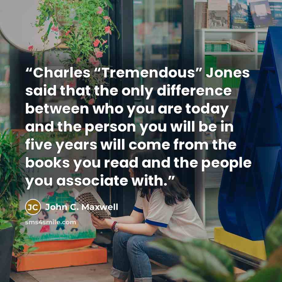 “Charles “Tremendous” Jones said that the only difference between who you are today and the person you will be in five years will come from the books you read and the people you associate with.” quote by John C. Maxwell
