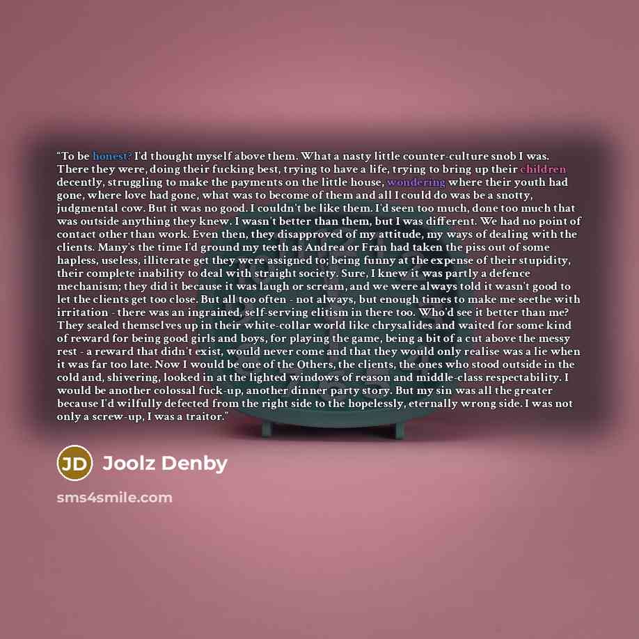 “To be honest? I'd thought myself above them. What a nasty little counter-culture snob I was. There they were, doing their fucking best, trying to have a life, trying to bring up their children decently, struggling to make the payments on the little house, wondering where their youth had gone…” quote by Joolz Denby