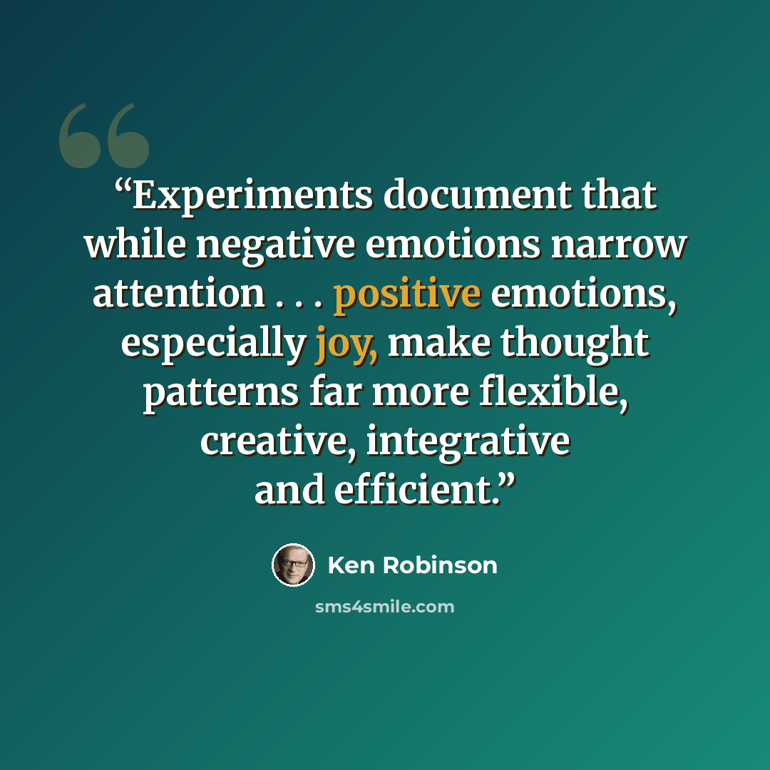 “Experiments document that while negative emotions narrow attention . . . positive emotions, especially joy, make thought patterns far more flexible, creative, integrative and efficient.” quote by Ken Robinson