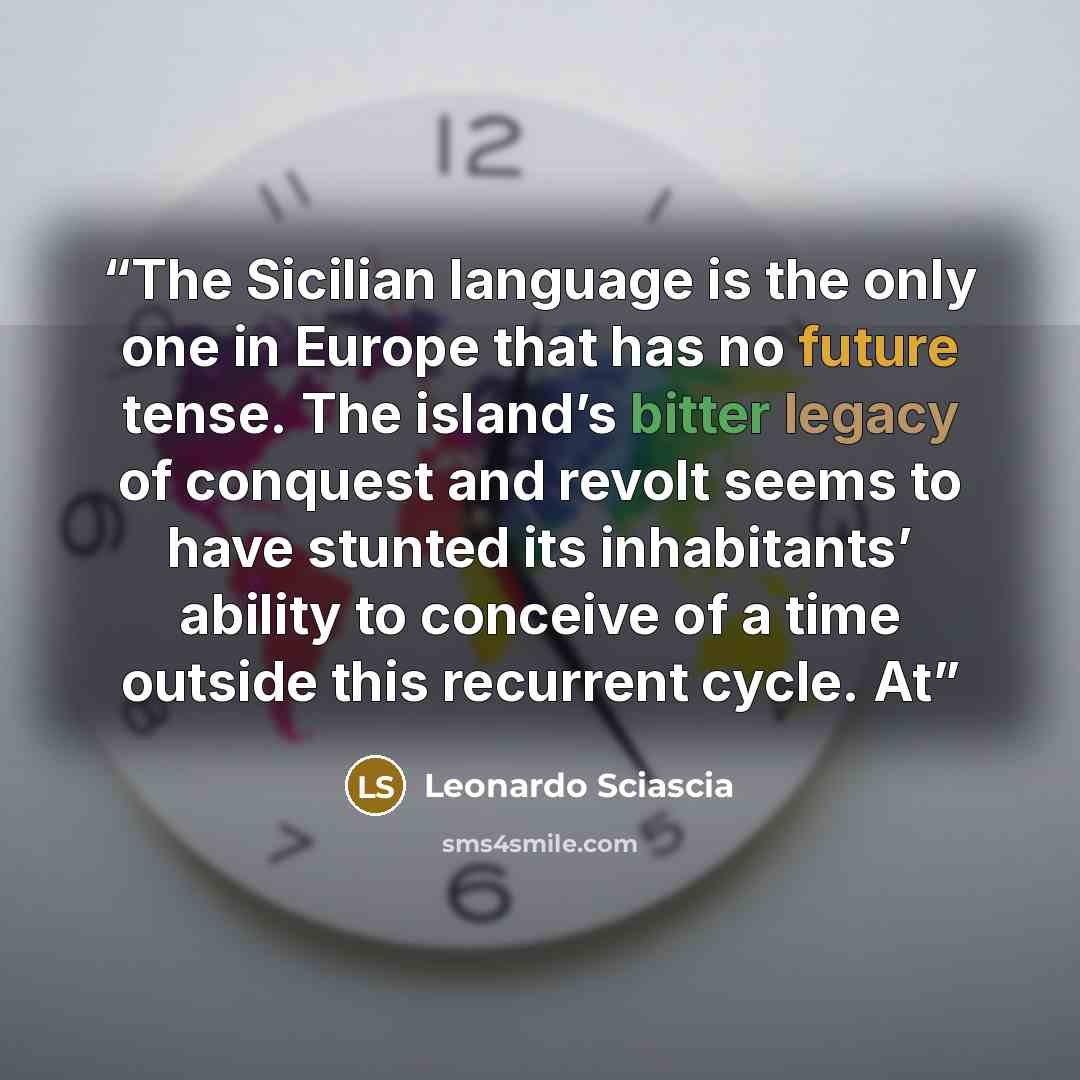 “The Sicilian language is the only one in Europe that has no future tense. The island’s bitter legacy of conquest and revolt seems to have stunted its inhabitants’ ability to conceive of a time outside this recurrent cycle. At” quote by Leonardo Sciascia