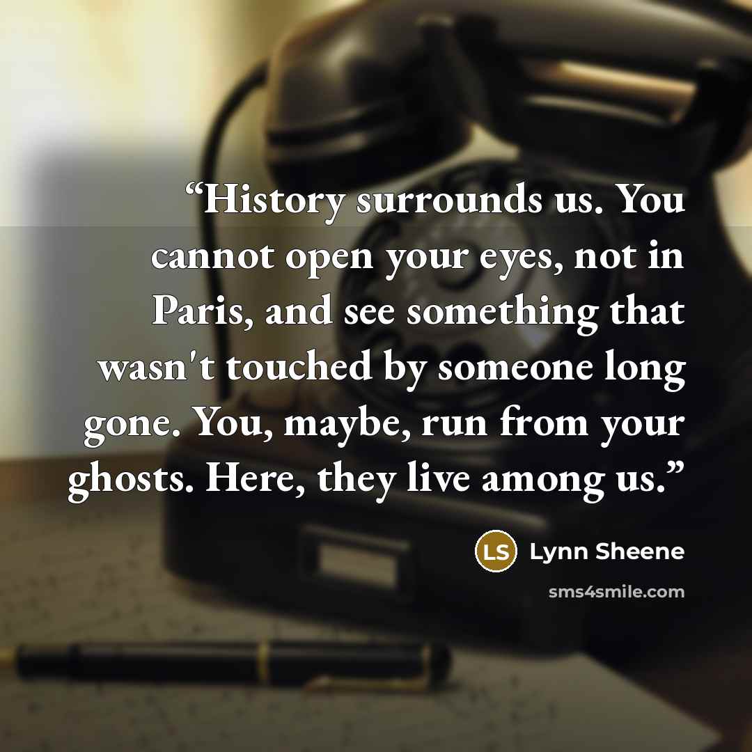 “History surrounds us. You cannot open your eyes, not in Paris, and see something that wasn't touched by someone long gone. You, maybe, run from your ghosts. Here, they live among us.” quote by Lynn Sheene