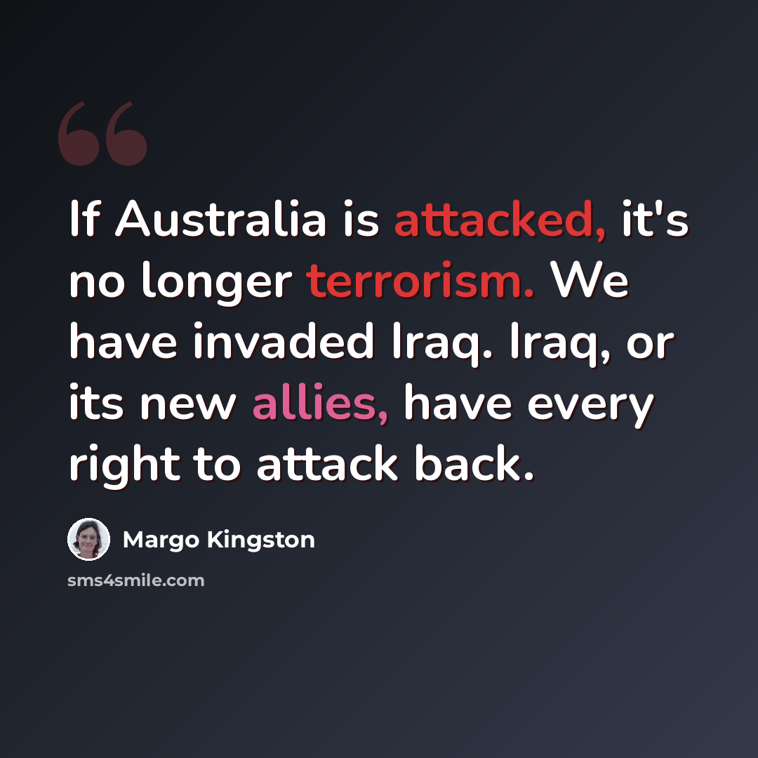 “If Australia is attacked, it's no longer terrorism. We have invaded Iraq. Iraq, or its new allies, have every right to attack back.” quote by Margo Kingston
