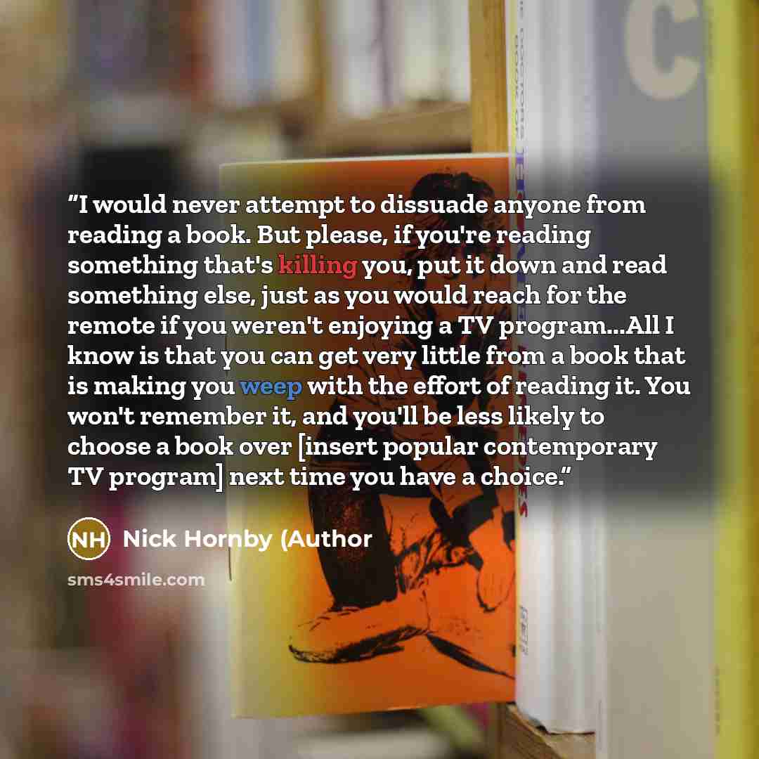 “I would never attempt to dissuade anyone from reading a book. But please, if you're reading something that's killing you, put it down and read something else, just as you would reach for the remote if you weren't enjoying a TV program...All I know is that you can get very little from a book that…” quote by Nick Hornby (Author