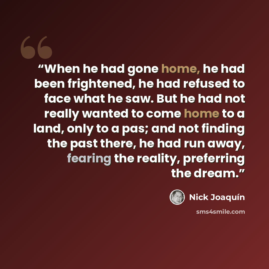 “When he had gone home, he had been frightened, he had refused to face what he saw. But he had not really wanted to come home to a land, only to a pas; and not finding the past there, he had run away, fearing the reality, preferring the dream.” quote by Nick Joaquín