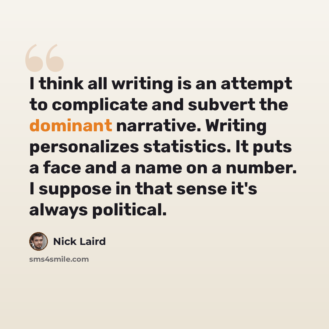 “I think all writing is an attempt to complicate and subvert the dominant narrative. Writing personalizes statistics. It puts a face and a name on a number. I suppose in that sense it's always political.” quote by Nick Laird