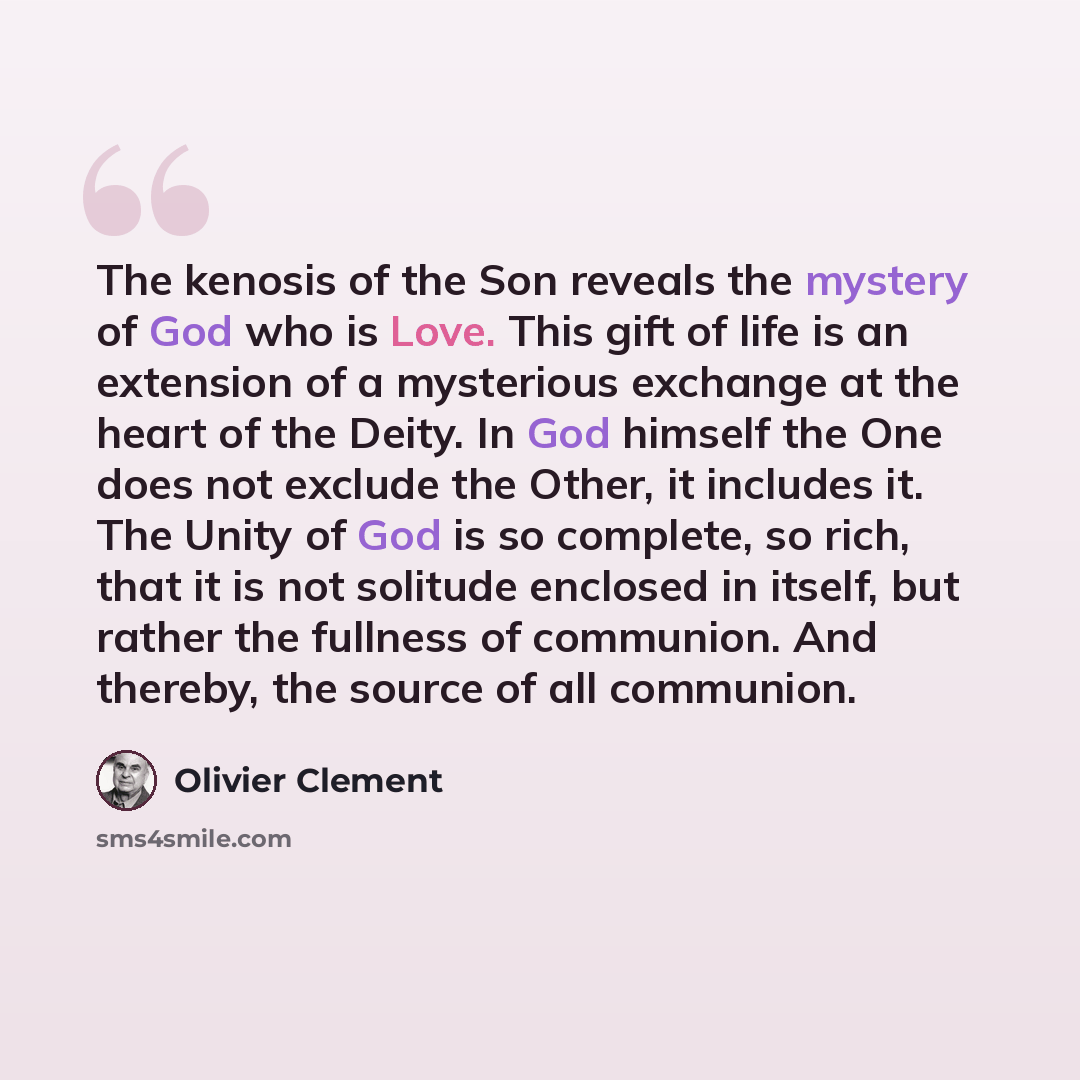 “The kenosis of the Son reveals the mystery of God who is Love. This gift of life is an extension of a mysterious exchange at the heart of the Deity. In God himself the One does not exclude the Other, it includes it. The Unity of God is so complete, so rich, that it is not solitude enclosed in…” quote by Olivier Clement