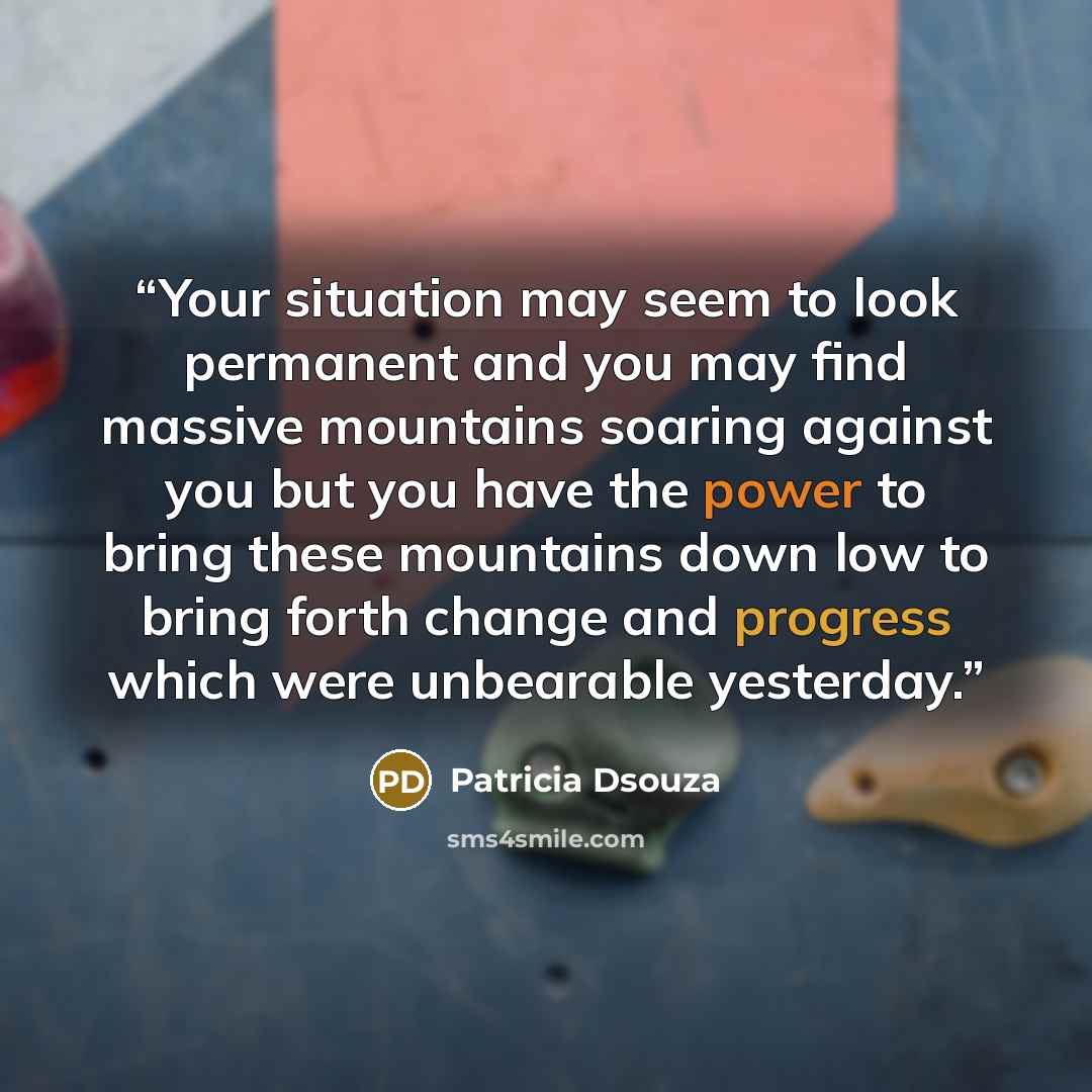“Your situation may seem to look permanent and you may find massive mountains soaring against you but you have the power to bring these mountains down low to bring forth change and progress which were unbearable yesterday.” quote by Patricia Dsouza