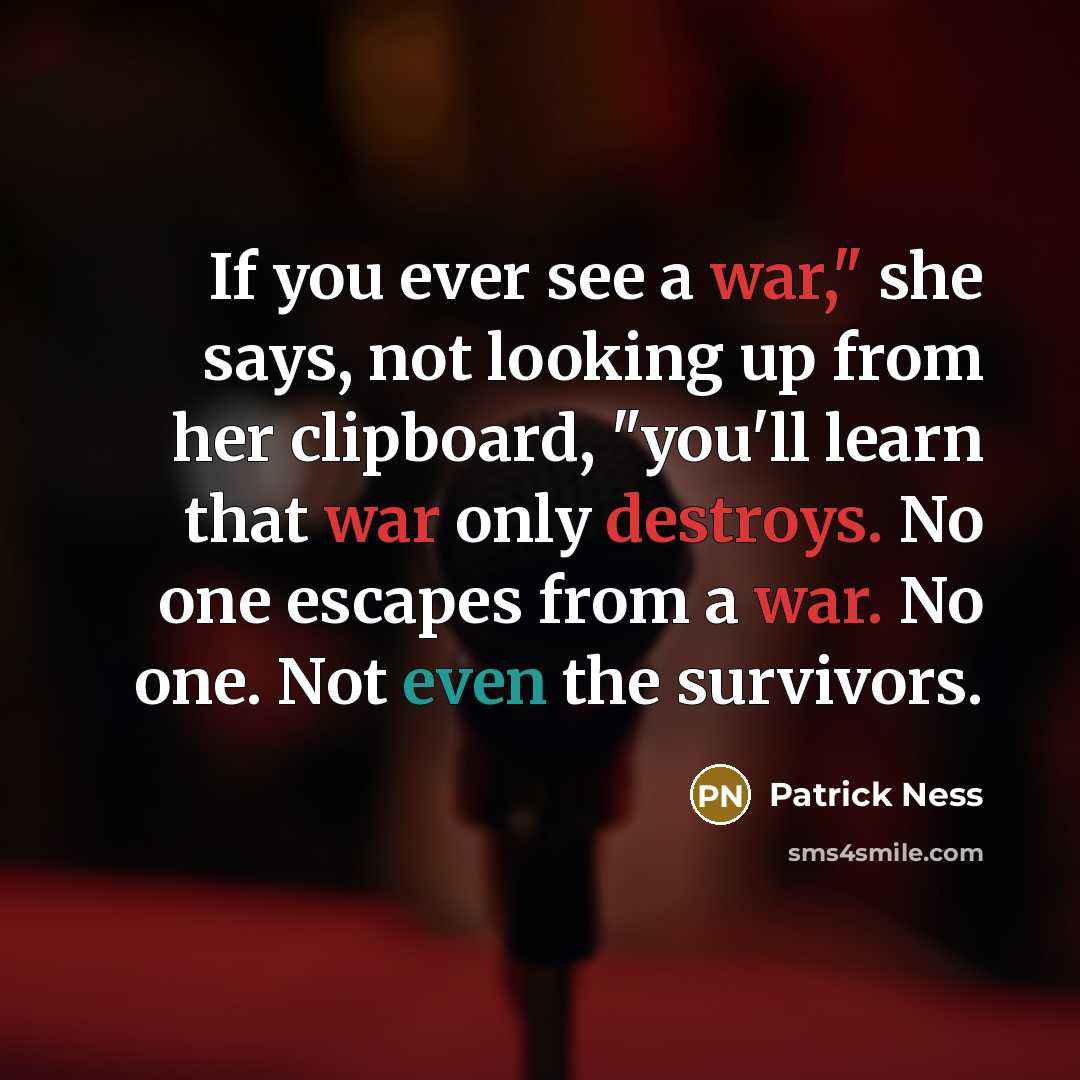 “If you ever see a war," she says, not looking up from her clipboard, "you'll learn that war only destroys. No one escapes from a war. No one. Not even the survivors.” quote by Patrick Ness