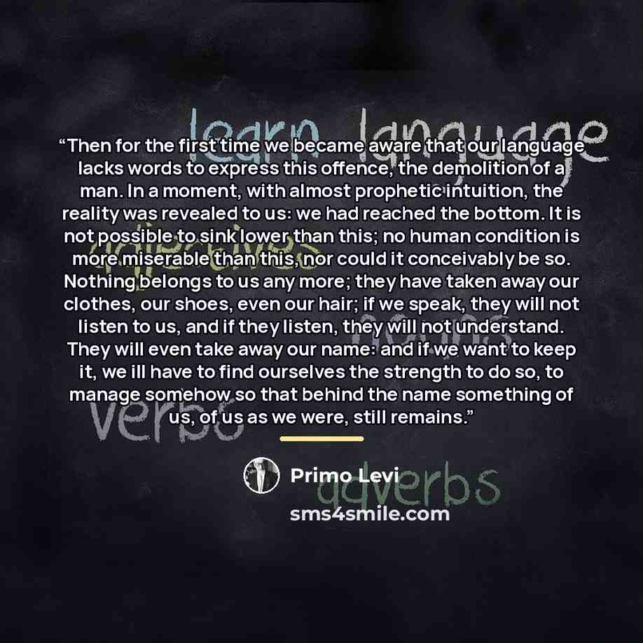 “Then for the first time we became aware that our language lacks words to express this offence, the demolition of a man. In a moment, with almost prophetic intuition, the reality was revealed to us: we had reached the bottom. It is not possible to sink lower than this; no human condition is more…” quote by Primo Levi