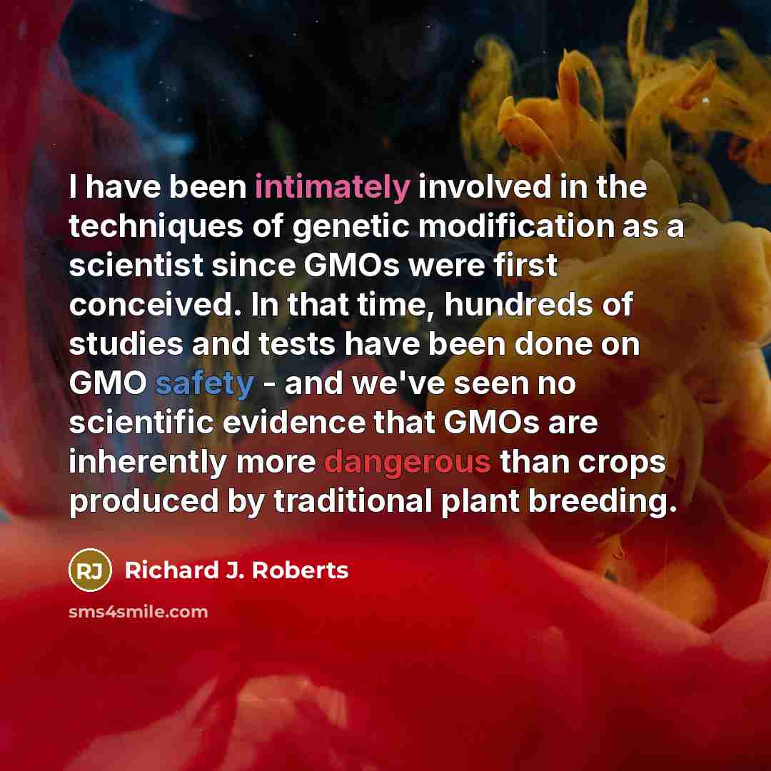 “I have been intimately involved in the techniques of genetic modification as a scientist since GMOs were first conceived. In that time, hundreds of studies and tests have been done on GMO safety - and we've seen no scientific evidence that GMOs are inherently more dangerous than crops produced by…” quote by Richard J. Roberts