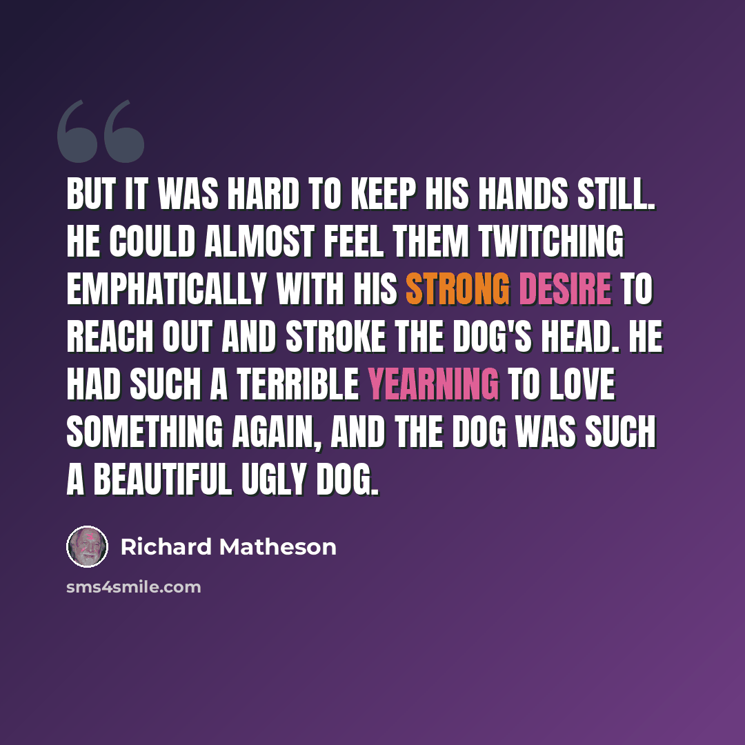 “But it was hard to keep his hands still. He could almost feel them twitching emphatically with his strong desire to reach out and stroke the dog's head. He had such a terrible yearning to love something again, and the dog was such a beautiful ugly dog.” quote by Richard Matheson