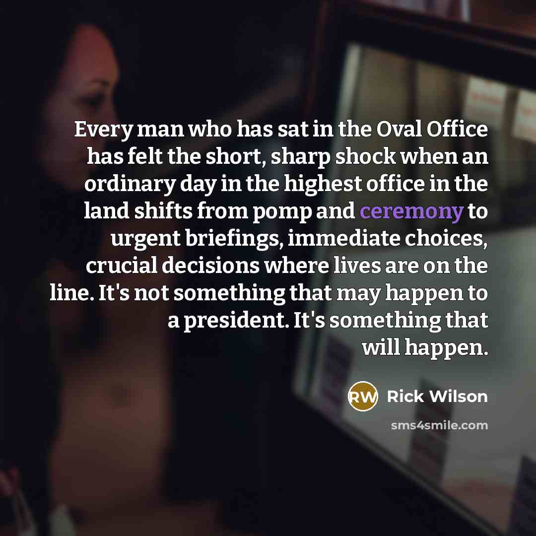 “Every man who has sat in the Oval Office has felt the short, sharp shock when an ordinary day in the highest office in the land shifts from pomp and ceremony to urgent briefings, immediate choices, crucial decisions where lives are on the line. It's not something that may happen to a president…” quote by Rick Wilson