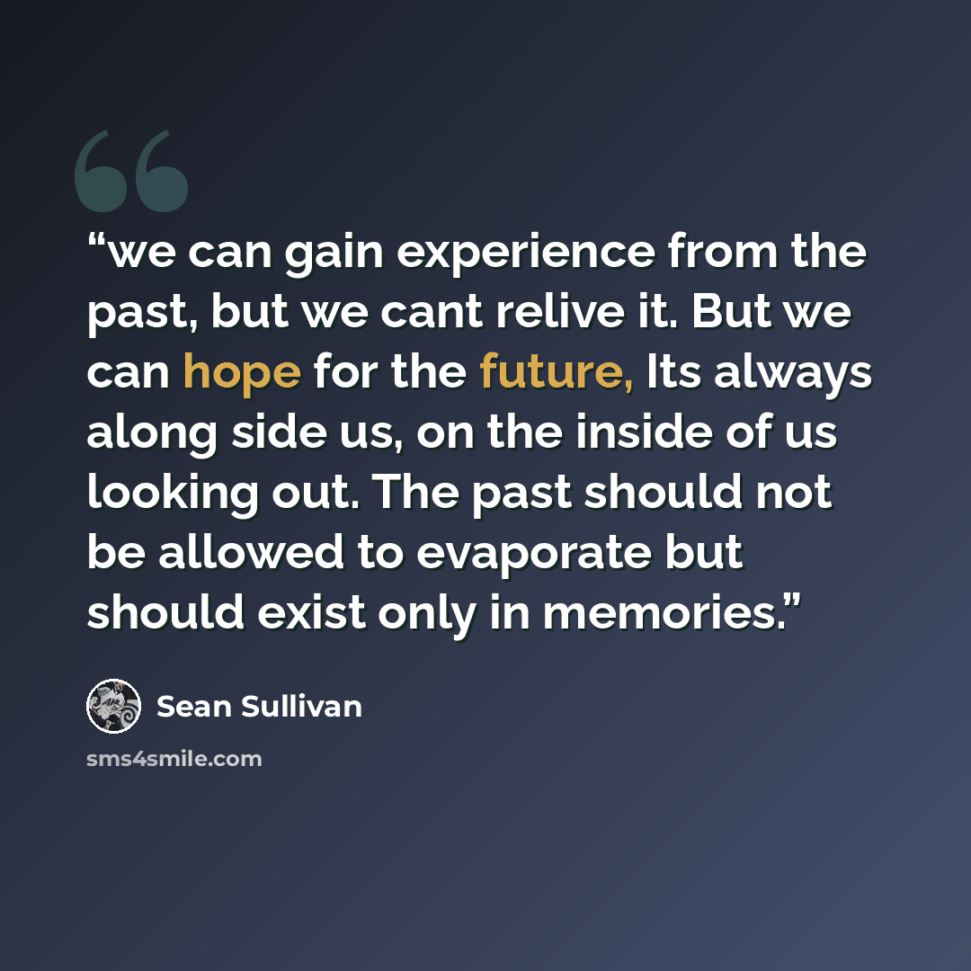 “we can gain experience from the past, but we cant relive it. But we can hope for the future, Its always along side us, on the inside of us looking out. The past should not be allowed to evaporate but should exist only in memories.” quote by Sean Sullivan