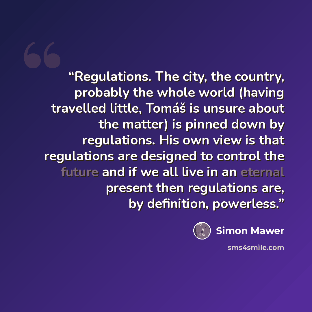 “Regulations. The city, the country, probably the whole world (having travelled little, Tomáš is unsure about the matter) is pinned down by regulations. His own view is that regulations are designed to control the future and if we all live in an eternal present then regulations are, by definition…” quote by Simon Mawer