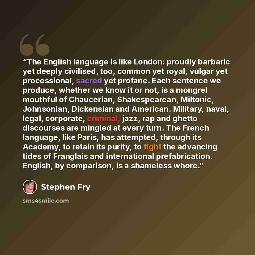 “The English language is like London: proudly barbaric yet deeply civilised, too, common yet royal, vulgar yet processional, sacred yet profane. Each sentence we produce, whether we know it or not, is a mongrel mouthful of Chaucerian, Shakespearean, Miltonic, Johnsonian, Dickensian and American…” quote by Stephen Fry