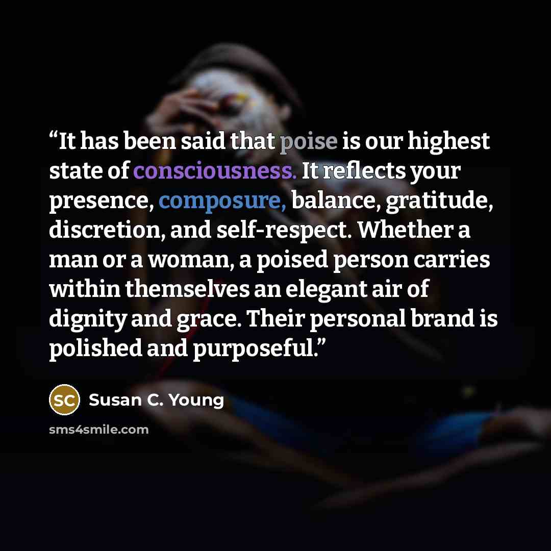 “It has been said that poise is our highest state of consciousness. It reflects your presence, composure, balance, gratitude, discretion, and self-respect. Whether a man or a woman, a poised person carries within themselves an elegant air of dignity and grace. Their personal brand is polished and…” quote by Susan C. Young