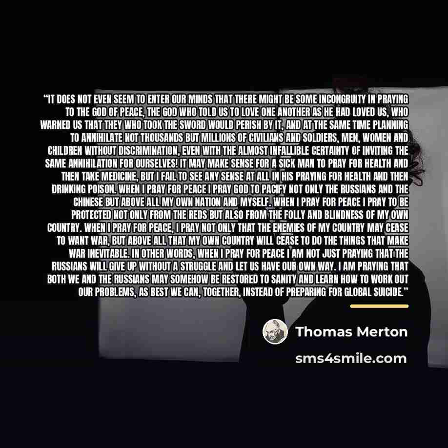 “It does not even seem to enter our minds that there might be some incongruity in praying to the God of peace, the God Who told us to love one another as He had loved us, Who warned us that they who took the sword would perish by it, and at the same time planning to annihilate not thousands but…” quote by Thomas Merton