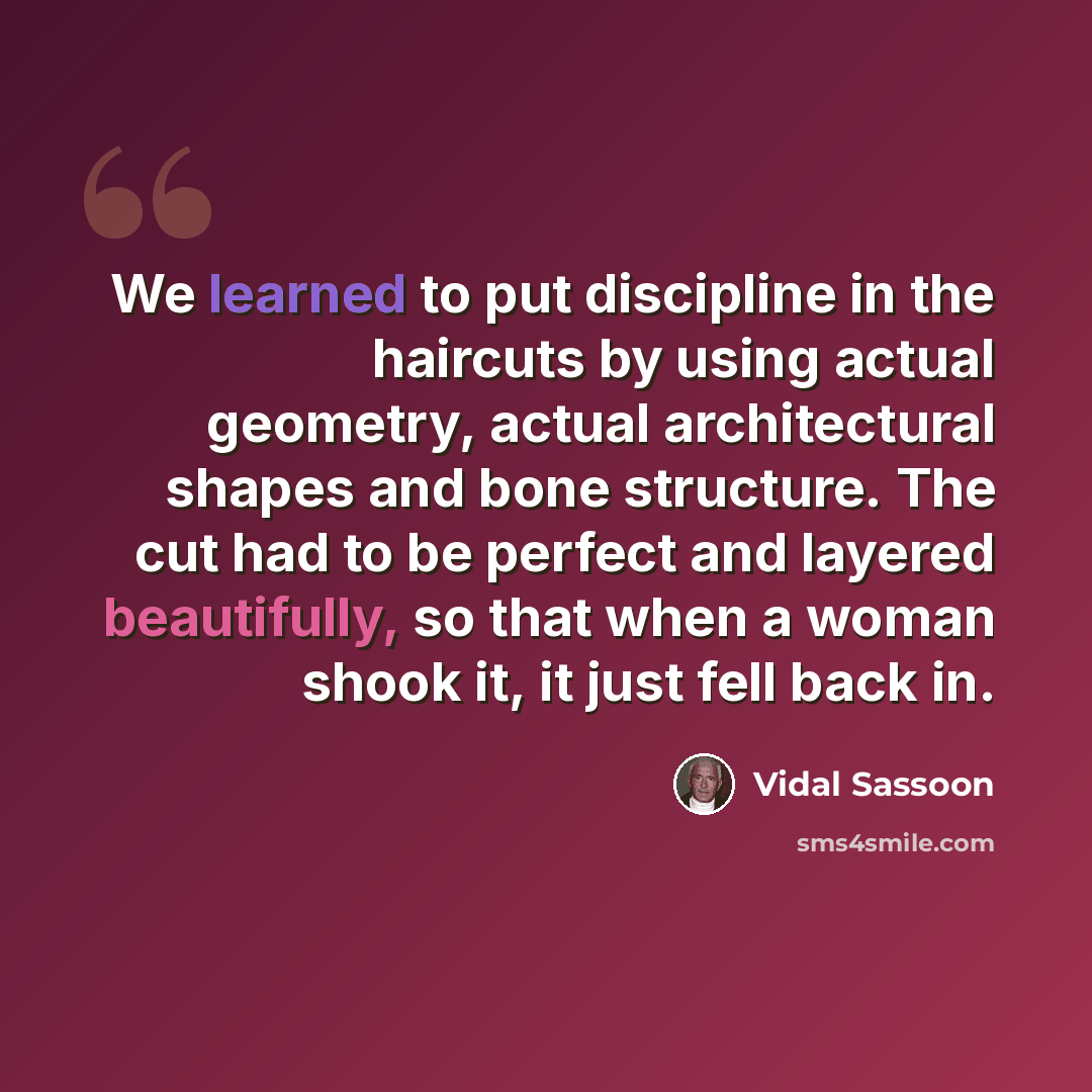 “We learned to put discipline in the haircuts by using actual geometry, actual architectural shapes and bone structure. The cut had to be perfect and layered beautifully, so that when a woman shook it, it just fell back in.” quote by Vidal Sassoon