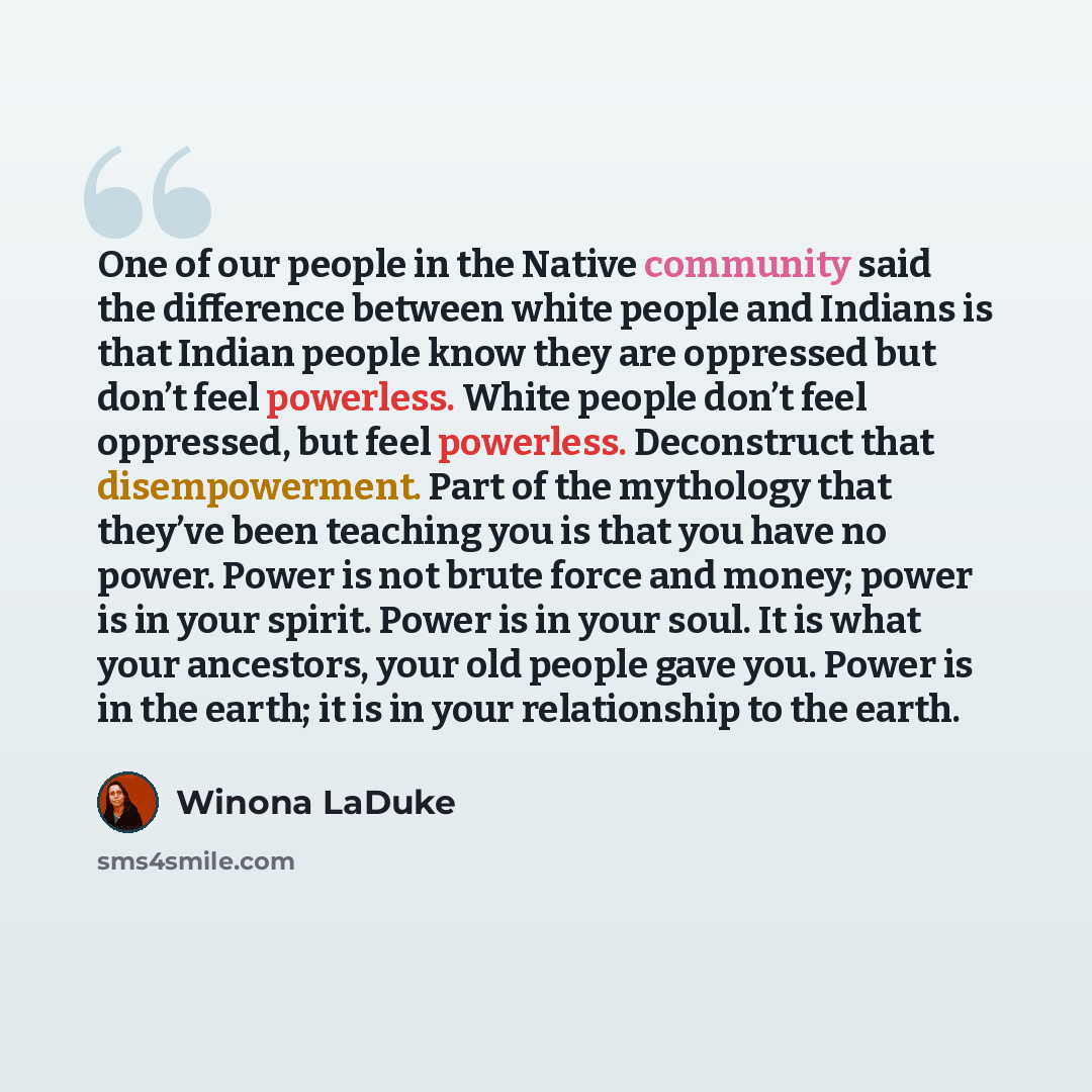 “One of our people in the Native community said the difference between white people and Indians is that Indian people know they are oppressed but don’t feel powerless. White people don’t feel oppressed, but feel powerless. Deconstruct that disempowerment. Part of the mythology that they’ve been…” quote by Winona LaDuke