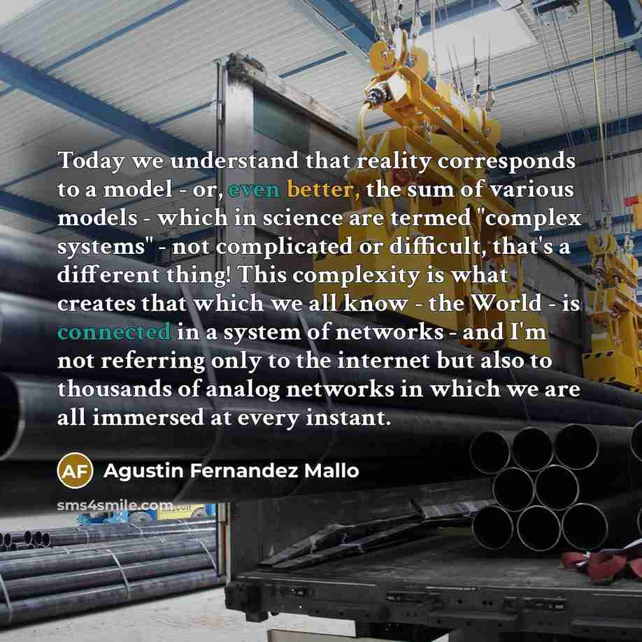 “Today we understand that reality corresponds to a model - or, even better, the sum of various models - which in science are termed "complex systems" - not complicated or difficult, that's a different thing! This complexity is what creates that which we all know - the World - is connected in a…” quote by Agustin Fernandez Mallo