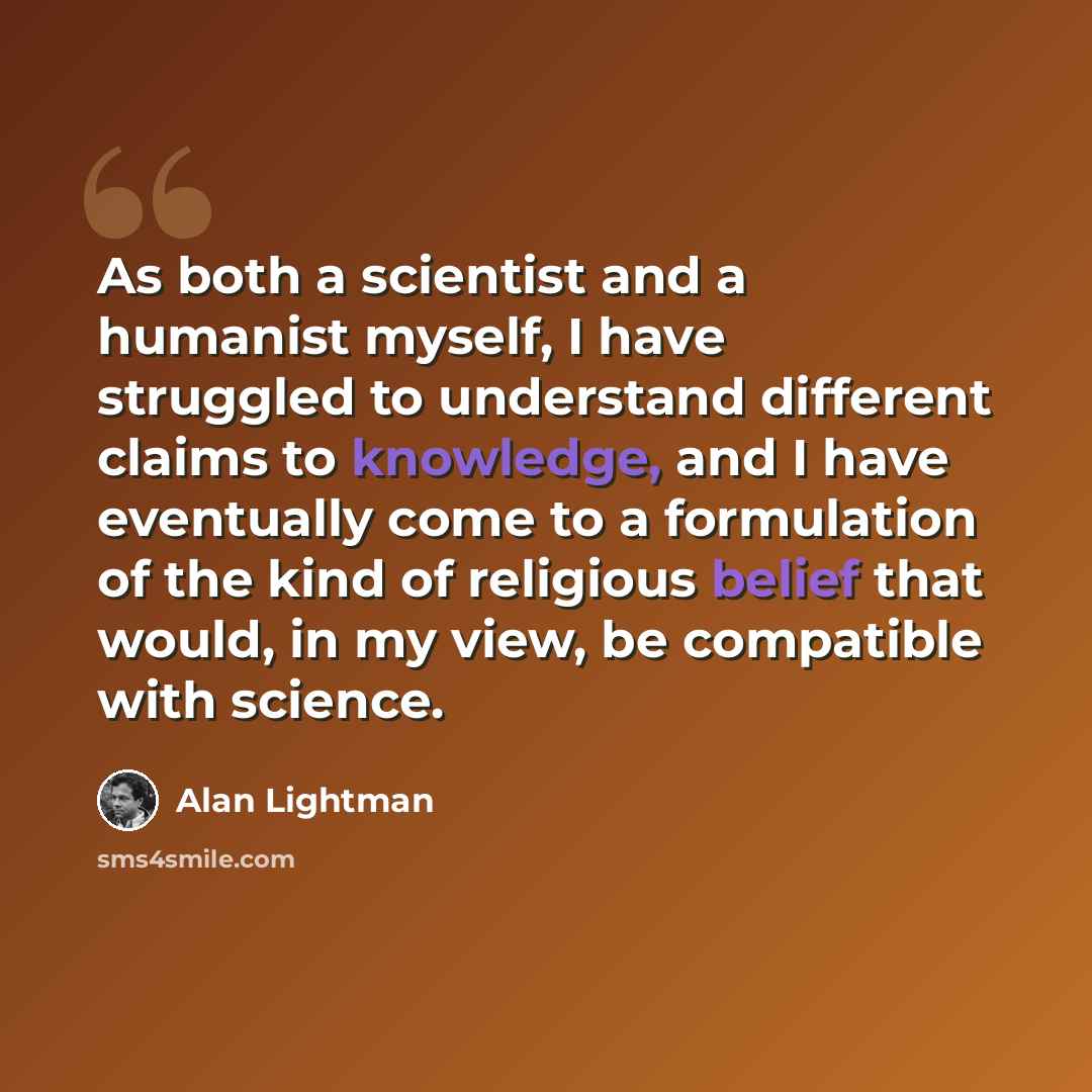 “As both a scientist and a humanist myself, I have struggled to understand different claims to knowledge, and I have eventually come to a formulation of the kind of religious belief that would, in my view, be compatible with science.” quote by Alan Lightman