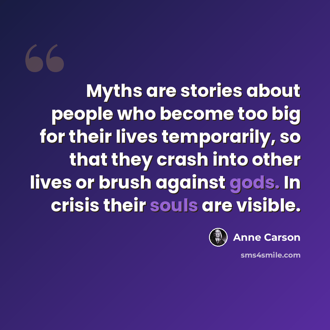 “Myths are stories about people who become too big for their lives temporarily, so that they crash into other lives or brush against gods. In crisis their souls are visible.” quote by Anne Carson