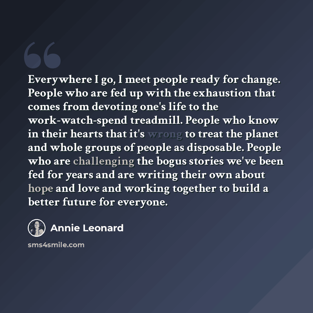 “Everywhere I go, I meet people ready for change. People who are fed up with the exhaustion that comes from devoting one's life to the work-watch-spend treadmill. People who know in their hearts that it's wrong to treat the planet and whole groups of people as disposable. People who are challenging…” quote by Annie Leonard