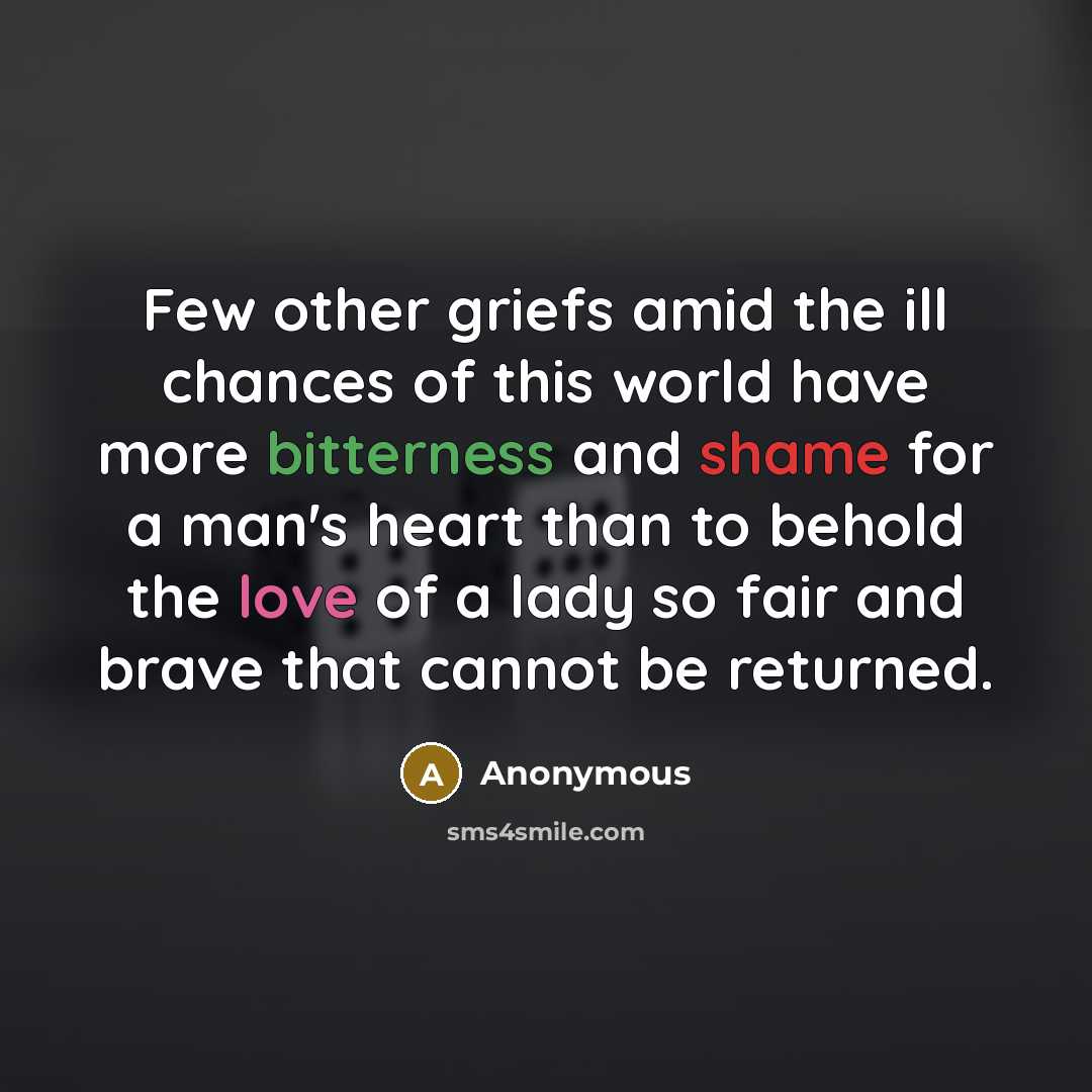 “Few other griefs amid the ill chances of this world have more bitterness and shame for a man's heart than to behold the love of a lady so fair and brave that cannot be returned.” quote by Anonymous