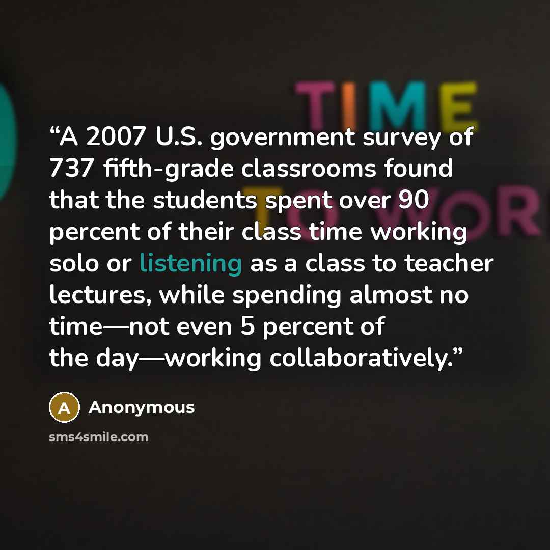 “A 2007 U.S. government survey of 737 fifth-grade classrooms found that the students spent over 90 percent of their class time working solo or listening as a class to teacher lectures, while spending almost no time—not even 5 percent of the day—working collaboratively.” quote by Anonymous