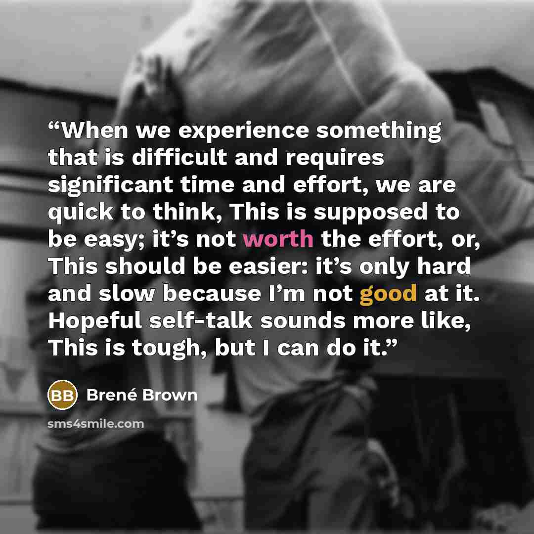 “When we experience something that is difficult and requires significant time and effort, we are quick to think, This is supposed to be easy; it’s not worth the effort, or, This should be easier: it’s only hard and slow because I’m not good at it. Hopeful self-talk sounds more like, This is tough…” quote by Brené Brown