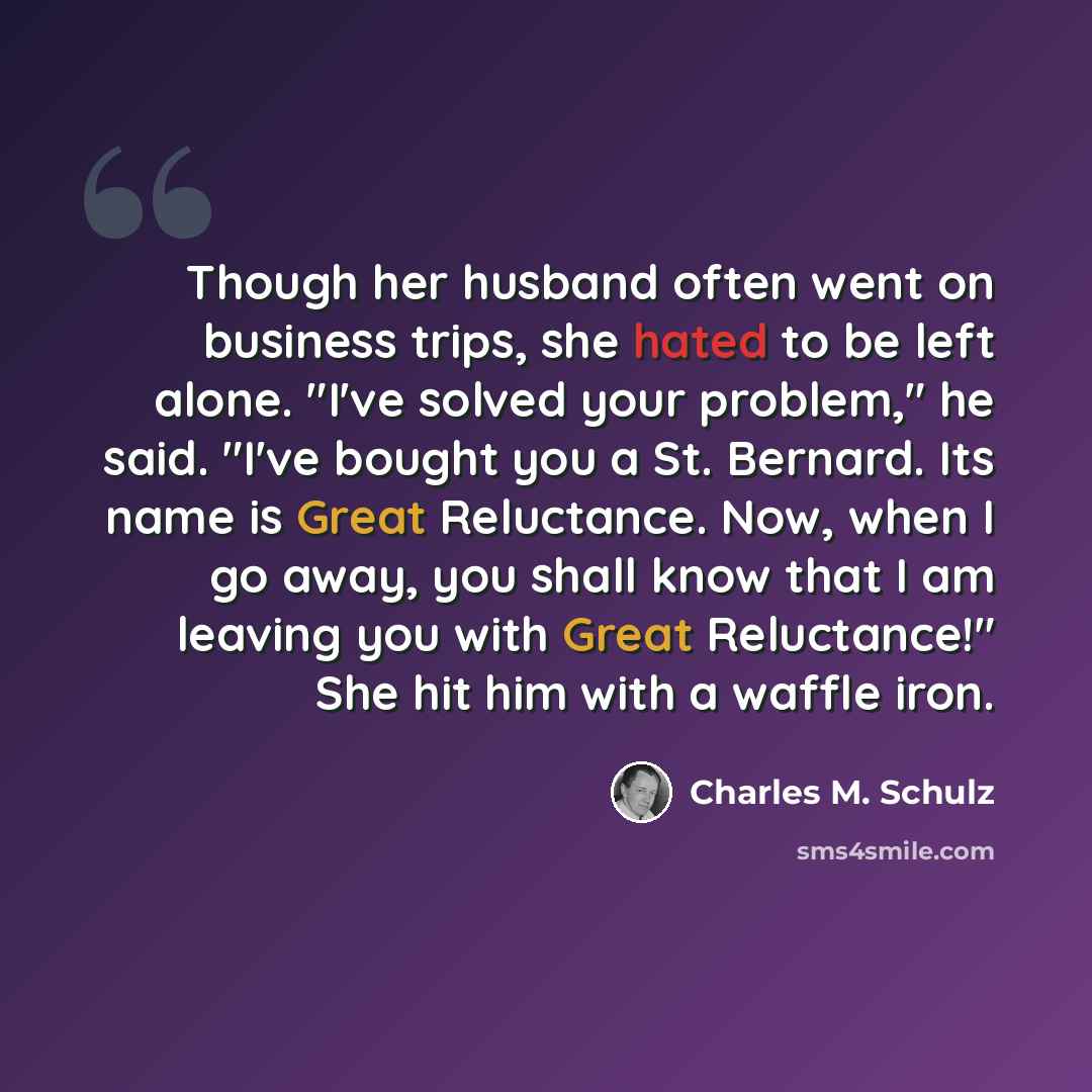 “Though her husband often went on business trips, she hated to be left alone. "I've solved your problem," he said. "I've bought you a St. Bernard. Its name is Great Reluctance. Now, when I go away, you shall know that I am leaving you with Great Reluctance!" She hit him with a waffle iron.” quote by Charles M. Schulz