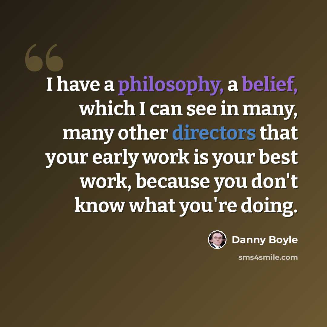 “I have a philosophy, a belief, which I can see in many, many other directors that your early work is your best work, because you don't know what you're doing.” quote by Danny Boyle