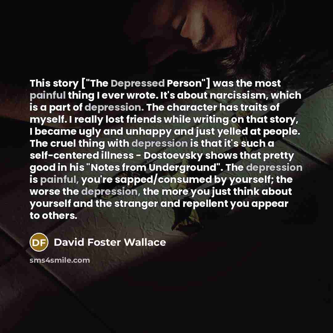 “This story ["The Depressed Person"] was the most painful thing I ever wrote. It's about narcissism, which is a part of depression. The character has traits of myself. I really lost friends while writing on that story, I became ugly and unhappy and just yelled at people. The cruel thing with…” quote by David Foster Wallace