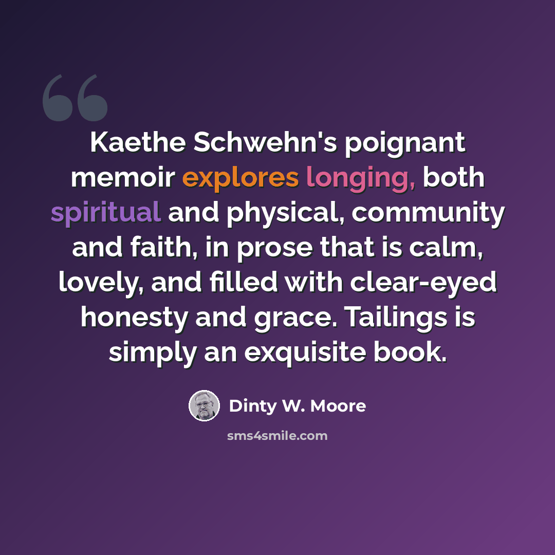 “Kaethe Schwehn's poignant memoir explores longing, both spiritual and physical, community and faith, in prose that is calm, lovely, and filled with clear-eyed honesty and grace. Tailings is simply an exquisite book.” quote by Dinty W. Moore