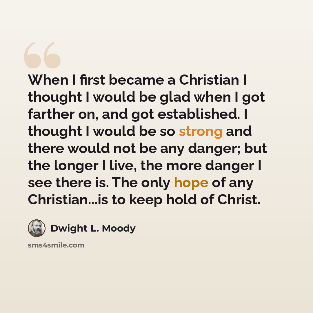 “When I first became a Christian I thought I would be glad when I got farther on, and got established. I thought I would be so strong and there would not be any danger; but the longer I live, the more danger I see there is. The only hope of any Christian...is to keep hold of Christ.” quote by Dwight L. Moody