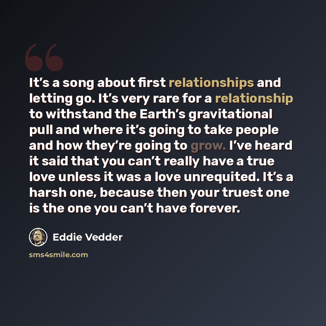 “It’s a song about first relationships and letting go. It’s very rare for a relationship to withstand the Earth’s gravitational pull and where it’s going to take people and how they’re going to grow. I’ve heard it said that you can’t really have a true love unless it was a love unrequited. It’s a…” quote by Eddie Vedder